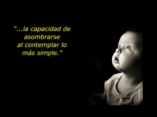“ ...la capacidad de asombrarse al contemplar lo más simple.” 