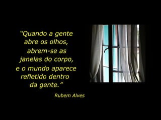 “ Quando a gente  abre os olhos,  abrem-se as  janelas do corpo,  e o mundo aparece refletido dentro  da gente.” Rubem Alves 