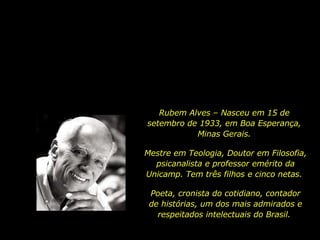 Rubem Alves – Nasceu em 15 de setembro de 1933, em Boa Esperança, Minas Gerais. Mestre em Teologia, Doutor em Filosofia, psicanalista e professor emérito da Unicamp. Tem três filhos e cinco netas.  Poeta, cronista do cotidiano, contador de histórias, um dos mais admirados e respeitados intelectuais do Brasil.  