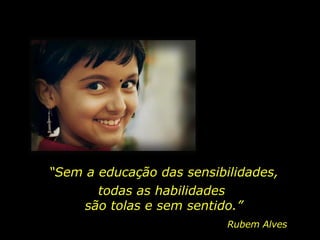 “ Sem a educação das sensibilidades, Rubem Alves todas as habilidades  são tolas e sem sentido.” 