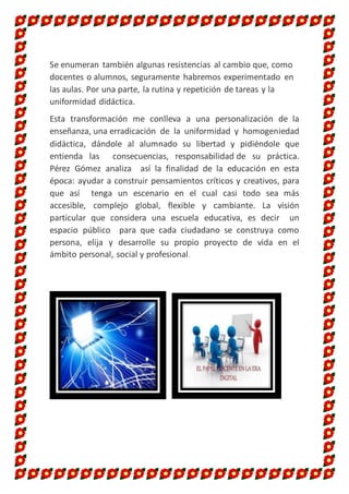 Se enumeran también algunas resistencias al cambio que, como
docentes o alumnos, seguramente habremos experimentado en
las aulas. Por una parte, la rutina y repetición de tareas y la
uniformidad didáctica.
Esta transformación me conlleva a una personalización de la
enseñanza, una erradicación de la uniformidad y homogeniedad
didáctica, dándole al alumnado su libertad y pidiéndole que
entienda las consecuencias, responsabilidad de su práctica.
Pérez Gómez analiza así la finalidad de la educación en esta
época: ayudar a construir pensamientos críticos y creativos, para
que así tenga un escenario en el cual casi todo sea más
accesible, complejo global, flexible y cambiante. La visión
particular que considera una escuela educativa, es decir un
espacio público para que cada ciudadano se construya como
persona, elija y desarrolle su propio proyecto de vida en el
ámbito personal, social y profesional.
 