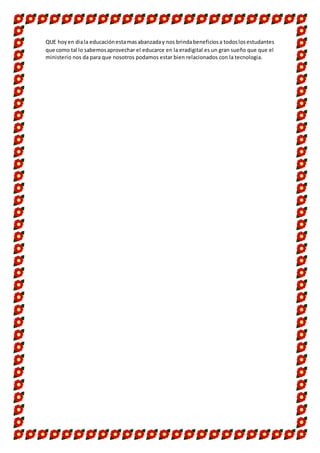 QUE hoyen diala educaciónestamasabanzaday nos brindabeneficiosa todoslosestudantes
que como tal lo sabemosaprovechar el educarce en la eradigital es un gran sueño que que el
ministerio nos da para que nosotros podamos estar bien relacionados con la tecnologia.
 