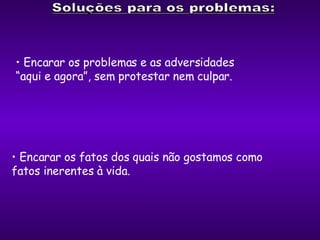 Encarar os problemas e as adversidades  “ aqui e agora”, sem protestar nem culpar. Encarar os fatos dos quais não gostamos como  fatos inerentes à vida. 