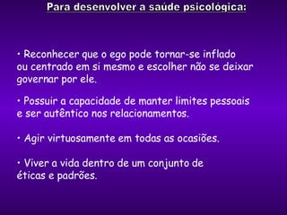 Reconhecer que o ego pode tornar-se inflado  ou centrado em si mesmo e escolher não se deixar  governar por ele. Possuir a capacidade de manter limites pessoais  e ser autêntico nos relacionamentos. Agir virtuosamente em todas as ocasiões. Viver a vida dentro de um conjunto de  éticas e padrões. 