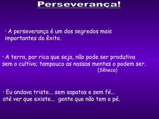 A perseverança é um dos segredos mais  importantes do êxito. A terra, por rica que seja, não pode ser produtiva  sem o cultivo; tampouco as nossas mentes o podem ser.   (Sêneca) Eu andava triste... sem sapatos e sem fé...  até ver que existe...  gente que não tem o pé. 