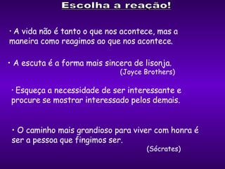 A vida não é tanto o que nos acontece, mas a  maneira como reagimos ao que nos acontece.  A escuta é a forma mais sincera de lisonja.   (Joyce Brothers) Esqueça a necessidade de ser interessante e  procure se mostrar interessado pelos demais.  O caminho mais grandioso para viver com honra é  ser a pessoa que fingimos ser.   (Sócrates) 