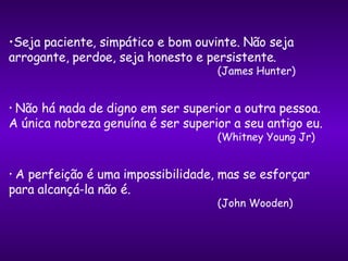 Seja paciente, simpático e bom ouvinte. Não seja  arrogante, perdoe, seja honesto e persistente.   (James Hunter) Não há nada de digno em ser superior a outra pessoa.  A única nobreza genuína é ser superior a seu antigo eu.   (Whitney Young Jr) A perfeição é uma impossibilidade, mas se esforçar  para alcançá-la não é.   (John Wooden) 