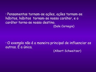 Pensamentos tornam-se ações, ações tornam-se hábitos, hábitos  tornam-se nosso caráter, e o caráter torna-se nosso destino. (Dale Carnegie) O exemplo não é a maneira principal de influenciar os outros. É a única.  (Albert Schweitzer) 