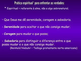 Que Deus me dê serenidade, coragem e sabedoria. -  Serenidade  para aceitar o que não consigo mudar; -  Coragem  para mudar o que posso; Sabedoria  para distinguir a diferença entre o que  posso mudar e o que não consigo mudar. (Reinhold Niebuhr – Teólogo protestante norte-americano) Prática espiritual* para enfrentar as verdades: *  Espiritual = referente à alma, não a algo sobrenatural. 