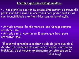 ... não significa aceitar as coisas simplesmente porque não posso mudá-las, mas sim aceitá-las para poder analisá-las com tranqüilidade e enfrentá-las com determinação. Atitude errada: Eu não merecia isso! Comigo sempre acontece isso! Atitude certa: Aconteceu. E agora, que farei para enfrentar isso? “ É possível aprender a aceitar a vida do jeito que ela é. Aceitar as condições da existência; aceitar a natureza individual, de si mesmo, exatamente do jeito que se é.”  (Carl Jung) 