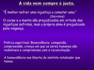 “ É melhor sofrer uma injustiça a cometer uma.”  (Sócrates)  O corpo e a mente são prejudicados em virtude das injustiças sofridas, mas a própria alma é prejudicada pela vingança. Prática espiritual: Benevolência: compaixão, compreensão, crença em que os seres humanos são redimíveis e compromisso com a reconciliação. A benevolência nos liberta do instinto retaliador que temos. 