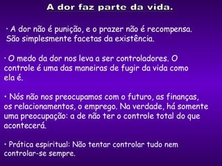 O medo da dor nos leva a ser controladores. O  controle é uma das maneiras de fugir da vida como  ela é.  Nós não nos preocupamos com o futuro, as finanças,  os relacionamentos, o emprego. Na verdade, há somente uma preocupação: a de não ter o controle total do que acontecerá. A dor não é punição, e o prazer não é recompensa.  São simplesmente facetas da existência. Prática espiritual: Não tentar controlar tudo nem  controlar-se sempre. 