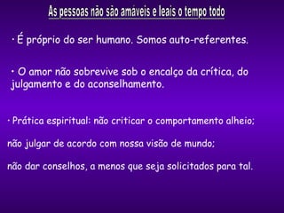 Prática espiritual: não criticar o comportamento alheio;  não julgar de acordo com nossa visão de mundo; não dar conselhos, a menos que seja solicitados para tal. O amor não sobrevive sob o encalço da crítica, do julgamento e do aconselhamento. É próprio do ser humano. Somos auto-referentes. 