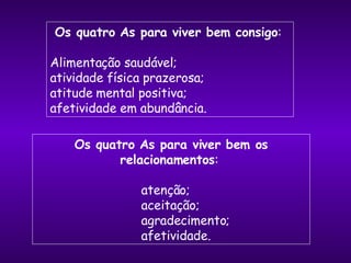 Os quatro As para viver bem consigo :  Alimentação saudável;  atividade física prazerosa;  atitude mental positiva;  afetividade em abundância. Os quatro As para viver bem os relacionamentos :  atenção;  aceitação;  agradecimento;  afetividade. 