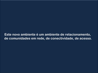 Este novo ambiente é um ambiente de relacionamento,
de comunidades em rede, de conectividade, de acesso.
 