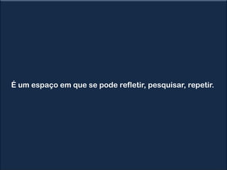 É um espaço em que se pode refletir, pesquisar, repetir.
 