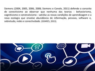 Siemens (2004, 2005, 2006, 2008; Siemens e Conole, 2011) defende o conceito
de conectivismo ao observar que nenhuma das teorias - behaviorismo,
cognitivismo e construtivismo - satisfaz as novas condições de aprendizagem e a
nova ecologia que envolve abundância de informação, pessoas, software e,
sobretudo, redes e conectividade. (SOARES, 2013).
 