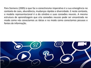 Para Siemens (2005) o que faz o conectivismo imperativo é a sua emergência no
contexto de caos, abundância, mudanças rápidas e diversidade. E neste contexto,
o modelo representacional é o do cérebro e suas conexões neurais. A mesma
estrutura de aprendizagem que cria conexões neurais pode ser encontrada no
modo como nós conectamos as ideias e no modo como conectamos pessoas e
fontes de informação.
 