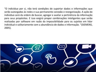 “O indivíduo por si, não terá condições de suportar dados e informações que
serão outorgados às redes e sua permanente conexão e reorganização. A ação do
indivíduo será da ordem de buscar, agregar e avaliar a pertinência da informação
para seus propósitos. E isso exigirá propor combinações inteligentes que serão
realizadas por software em razão da impossibilidade para os sujeitos em lidar
individual e solitariamente com a abundância de dados e informação. “(SIEMENS,
2005).
 