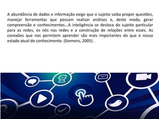 A abundância de dados e informação exige que o sujeito saiba propor questões,
manejar ferramentas que possam realizar análises e, deste modo, gerar
compreensão e conhecimentos...A inteligência se desloca do sujeito particular
para as redes, os nós nas redes e a construção de relações entre esses. As
conexões que nos permitem aprender são mais importantes do que o nosso
estado atual de conhecimento. (Siemens, 2005) .
 