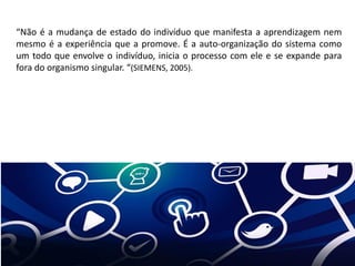 “Não é a mudança de estado do indivíduo que manifesta a aprendizagem nem
mesmo é a experiência que a promove. É a auto-organização do sistema como
um todo que envolve o indivíduo, inicia o processo com ele e se expande para
fora do organismo singular. “(SIEMENS, 2005).
 