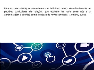 Para o conectivismo, o conhecimento é definido como o reconhecimento de
padrões particulares de relações que ocorrem na rede entre nós e a
aprendizagem é definida como a criação de novas conexões. (Siemens, 2005).
 