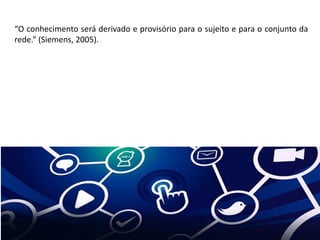 “O conhecimento será derivado e provisório para o sujeito e para o conjunto da
rede.” (Siemens, 2005).
 