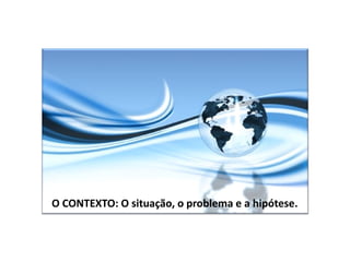 O CONTEXTO: O situação, o problema e a hipótese.
 