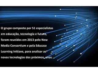 O grupo composto por 51 especialistas
em educação, tecnologia e futuro,
foram reunidos em 2013 pelo New
Media Consortium e pela Educase
Learning Initiave, para analisar as
novas tecnologías dos próximos anos.
 