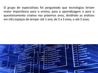 O grupo de especialistas foi perguntado que tecnologias teriam
maior importância para o ensino, para a aprendizagem e para o
questionamento criativo nos próximos anos, dividindo as análises
em três espaços de tempo: até 1 ano, de 2 a 3 anos, e até 5 anos.
 