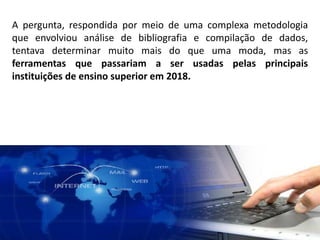 A pergunta, respondida por meio de uma complexa metodologia
que envolviou análise de bibliografia e compilação de dados,
tentava determinar muito mais do que uma moda, mas as
ferramentas que passariam a ser usadas pelas principais
instituições de ensino superior em 2018.
 