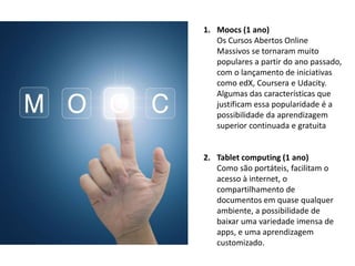 1. Moocs (1 ano)
Os Cursos Abertos Online
Massivos se tornaram muito
populares a partir do ano passado,
com o lançamento de iniciativas
como edX, Coursera e Udacity.
Algumas das características que
justificam essa popularidade é a
possibilidade da aprendizagem
superior continuada e gratuita
2. Tablet computing (1 ano)
Como são portáteis, facilitam o
acesso à internet, o
compartilhamento de
documentos em quase qualquer
ambiente, a possibilidade de
baixar uma variedade imensa de
apps, e uma aprendizagem
customizado.
 