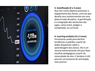 3. Gamificação (2 a 3 anos)
Que tem como objetivo promover o
engajamento dos alunos, uma vez que
desafia seus conhecimentos em uma
determinada disciplina. A gamificação
é a integração dos elementos dos
jogos, como níveis, badges e
competição, ao currículo.
4. Learning analytics (2 a 3 anos)
Ferramenta usada para decifrar
tendências e padrões a partir de
dados disponívels sobre a
aprendizagem dos alunos. Ele é um
recurso extremamente útil para fazer
escolhas pedagógicas a partir da
necessidade de eles. E tambem é útil
para ter um processo de orientação
mais preciso.
 