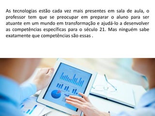 As tecnologias estão cada vez mais presentes em sala de aula, o
professor tem que se preocupar em preparar o aluno para ser
atuante em um mundo em transformação e ajudá-lo a desenvolver
as competências específicas para o século 21. Mas ninguém sabe
exatamente que competências são essas .
 