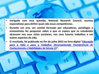 • Intrigado com essa questão, National Research Council, reuniou
especialistas para definir quais são essas competências.
• Durante um ano, um comitê formado por educadores, psicólogos e
economistas fez pesquisas sobre o que se espera que os estudantes
alcancem nos seus ciclos escolares, nos seus futuros trabalhos e em
outros aspectos da vida.
• O resultado, foi publicado no fim de julho 2013 no livro digital “Educação
para a Vida e para o Trabalho: Desenvolvendo Transferência de
Conhecimento e Habilidades do Século 21”.
 