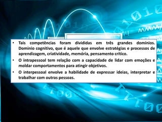 • Tais competências foram divididas em três grandes domínios.
Dominio cognitivo, que é aquele que envolve estratégias e processos de
aprendizagem, criatividade, memória, pensamento crítico.
• O intrapessoal tem relação com a capacidade de lidar com emoções e
moldar comportamentos para atingir objetivos.
• O interpessoal envolve a habilidade de expressar ideias, interpretar e
trabalhar com outras pessoas.
 