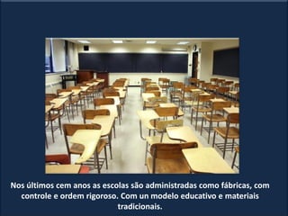 Nos últimos cem anos as escolas são administradas como fábricas, com
controle e ordem rigoroso. Com un modelo educativo e materiais
tradicionais.
 