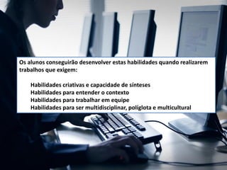 Os alunos conseguirão desenvolver estas habilidades quando realizarem
trabalhos que exigem:
Habilidades criativas e capacidade de sínteses
Habilidades para entender o contexto
Habilidades para trabalhar em equipe
Habilidades para ser multidisciplinar, políglota e multicultural
 