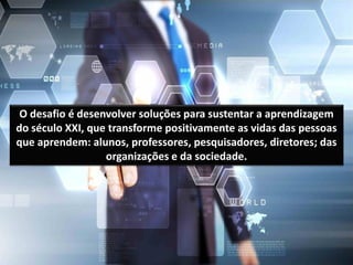 O desafio é desenvolver soluções para sustentar a aprendizagem
do século XXI, que transforme positivamente as vidas das pessoas
que aprendem: alunos, professores, pesquisadores, diretores; das
organizações e da sociedade.
 