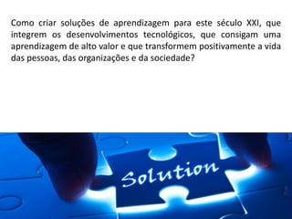 Como criar soluções de aprendizagem para este século XXI, que
integrem os desenvolvimentos tecnológicos, que consigam uma
aprendizagem de alto valor e que transformem positivamente a vida
das pessoas, das organizações e da sociedade?
 