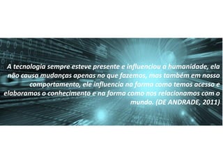 A tecnologia sempre esteve presente e influenciou a humanidade, ela
não causa mudanças apenas no que fazemos, mas também em nosso
comportamento, ele influencia na forma como temos acesso e
elaboramos o conhecimento e na forma como nos relacionamos com o
mundo. (DE ANDRADE, 2011)
 