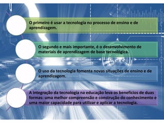 O primeiro é usar a tecnologia no processo de ensino e de
aprendizagem.
O segundo e mais importante, é o desenvolvimento de
materiais de aprendizagem de base tecnológica.
O uso da tecnologia fomenta novas situações de ensino e de
aprendizagem.
A integração da tecnologia na educação leva os benefícios de duas
formas: uma melhor compreensão e construção do conhecimento e
uma maior capacidade para utilizar e aplicar a tecnologia.
 