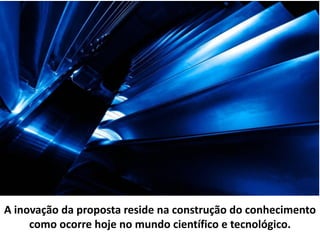 A inovação da proposta reside na construção do conhecimento
como ocorre hoje no mundo científico e tecnológico.
 