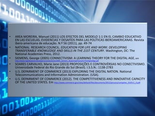 • AREA MOREIRA, Manuel (2011) LOS EFECTOS DEL MODELO 1:1 EN EL CAMBIO EDUCATIVO
EN LAS ESCUELAS. EVIDENCIAS Y DESAFÍOS PARA LAS POLÍTICAS IBEROAMERICANAS. Revista
ibero-americana de educação. N.º 56 (2011), pp. 49-74
• NATIONAL RESEARCH COUNCIL. EDUCATION FOR LIFE AND WORK: DEVELOPING
TRANSFERABLE KNOWLEDGE AND SKILLS IN THE 21ST CENTURY. Washington, DC: The
National Academies Press, 2012.
• SIEMENS, George (2005) CONNECTIVISM: A LEARNING THEORY FOR THE DIGITAL AGE, em
http://www.ingedewaard.net/papers/connectivism/2005_siemens_ALearningTheoryForTheDigitalAge.pdf
• SOARES CARVALHO, Marie Jane (2013) PROPOSIÇÕES E CONTROVÉRSIAS NO CONECTIVISMO.
Universidade Federal do Rio Grande do Sul (Brasil). I.S.S.N.: 1138-2783
• U.S. DEPARMENT OF COMMERCE (2013) EXPLORING THE DIGITAL NATION. National
Telecommunications and Information Administration. (USA).
• U.S. DEPARMENT OF COMMERCE (2012). THE COMPETITIVENESS AND INNOVATIVE CAPACITY
OF THE UNITED STATES. Em http://www.commerce.gov/sites/default/files/documents/2012/january/competes_010511_0.pdf
 