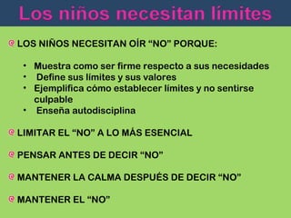 LOS NIÑOS NECESITAN OÍR “NO” PORQUE:
• Muestra como ser firme respecto a sus necesidades
• Define sus límites y sus valores
• Ejemplifica cómo establecer límites y no sentirse
culpable
• Enseña autodisciplina
LIMITAR EL “NO” A LO MÁS ESENCIAL
PENSAR ANTES DE DECIR “NO”
MANTENER LA CALMA DESPUÉS DE DECIR “NO”
MANTENER EL “NO”

 