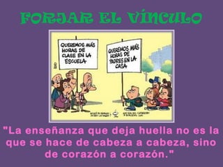 FORJAR EL VÍNCULO

"La enseñanza que deja huella no es la
que se hace de cabeza a cabeza, sino
de corazón a corazón."

 