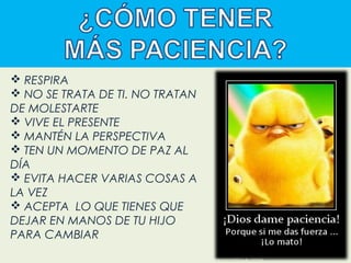  RESPIRA
 NO SE TRATA DE TI. NO TRATAN
DE MOLESTARTE
 VIVE EL PRESENTE
 MANTÉN LA PERSPECTIVA
 TEN UN MOMENTO DE PAZ AL
DÍA
 EVITA HACER VARIAS COSAS A
LA VEZ
 ACEPTA LO QUE TIENES QUE
DEJAR EN MANOS DE TU HIJO
PARA CAMBIAR

 