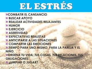 COMBATIR EL CANSANCIO
BUSCAR APOYO
REALIZAR ACTIVIDADES RELAJANTES
HUMOR
EJERCICIO
ASERTIVIDAD
EXPECTATIVAS REALISTAS
ANTICIPARSE A LAS SITUACIONES
COMPARTIR LAS EMOCIONES
TIEMPO PARA UNO MISMO, PARA LA PAREJA Y EL
NIÑO
ORDENA TU VIDA: TUS COSAS, TUS RELACIONES, TUS
OBLIGACIONES
¿LIMPIAR O JUGAR?

 