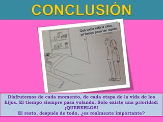 casa,.
está la rápido!
cía
Qué va
a t an
po pas
¡el tiem

Disfrutemos de cada momento, de cada etapa de la vida de los
hijos. El tiempo siempre pasa volando. Solo existe una prioridad:
¡QUERERLOS!
El resto, después de todo, ¿es realmente importante?

 