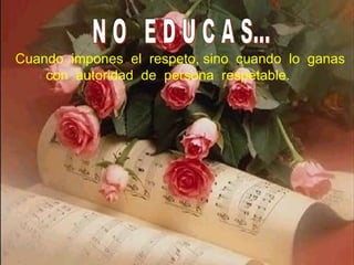 N O  E D U C A S... Cuando  impones  el  respeto, sino  cuando  lo  ganas con  autoridad  de  persona  respetable. 